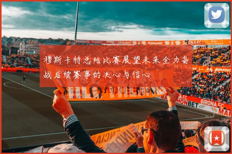 穆斯卡特总结比赛展望未来全力备战后续赛事的决心与信心