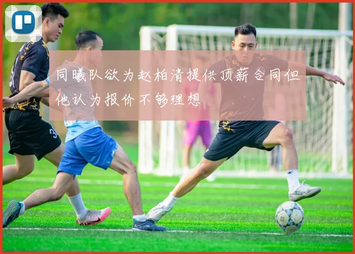 同曦队欲为赵柏清提供顶薪合同但他认为报价不够理想