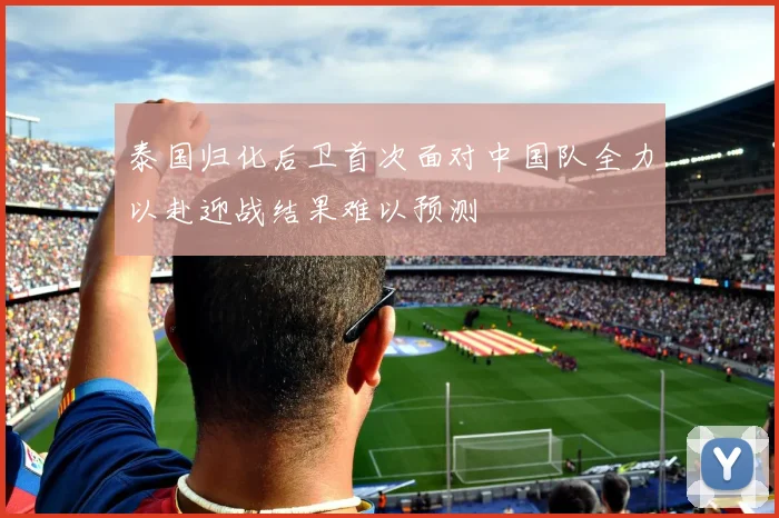 泰国归化后卫首次面对中国队全力以赴迎战结果难以预测