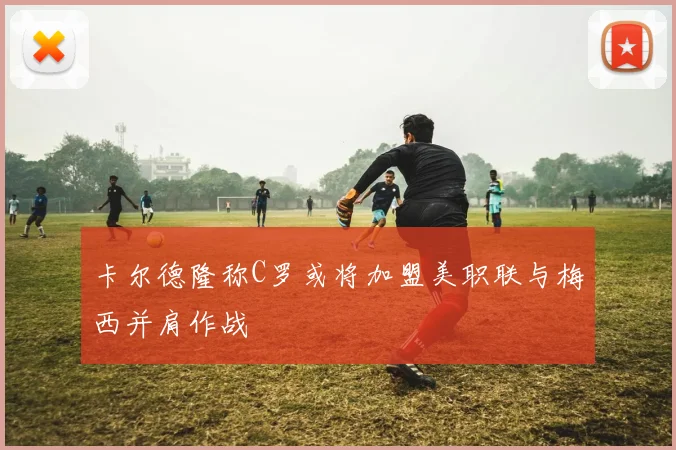 卡尔德隆称C罗或将加盟美职联与梅西并肩作战