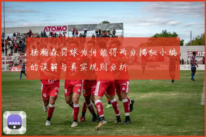 杨瀚森罚球为何能得两分揭秘小编的误解与真实规则分析