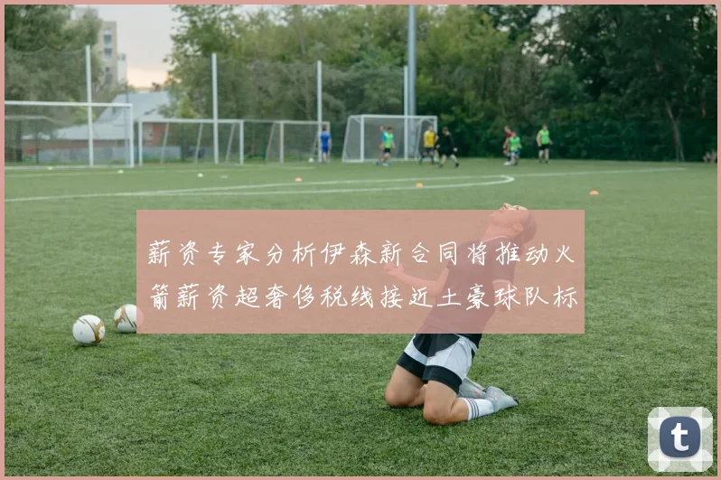 薪资专家分析伊森新合同将推动火箭薪资超奢侈税线接近土豪球队标准