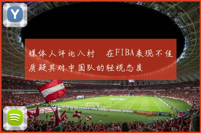 媒体人评论八村塁在FIBA表现不佳质疑其对中国队的轻视态度