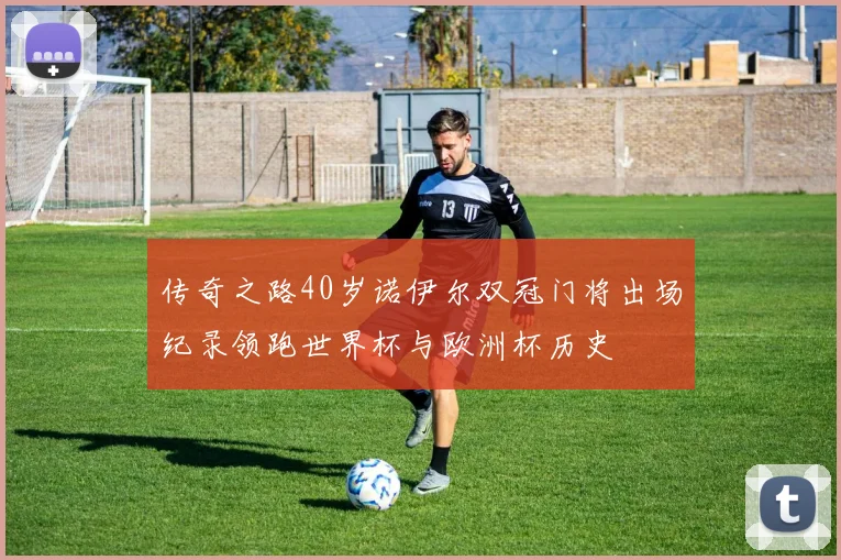 传奇之路40岁诺伊尔双冠门将出场纪录领跑世界杯与欧洲杯历史