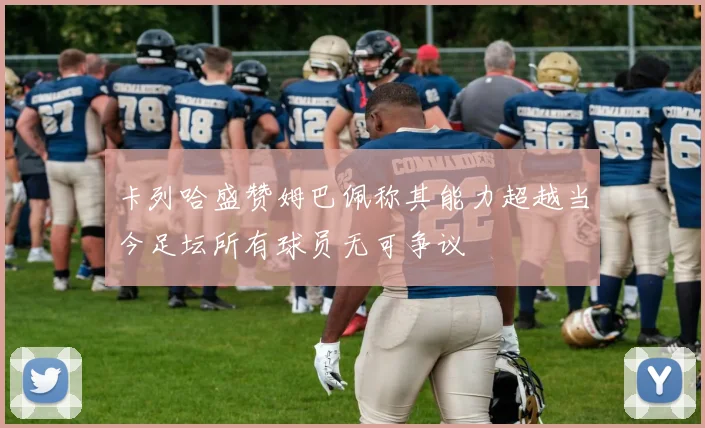 卡列哈盛赞姆巴佩称其能力超越当今足坛所有球员无可争议