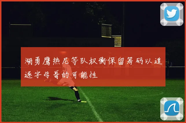 湖勇鹰热尼等队权衡保留筹码以追逐字母哥的可能性