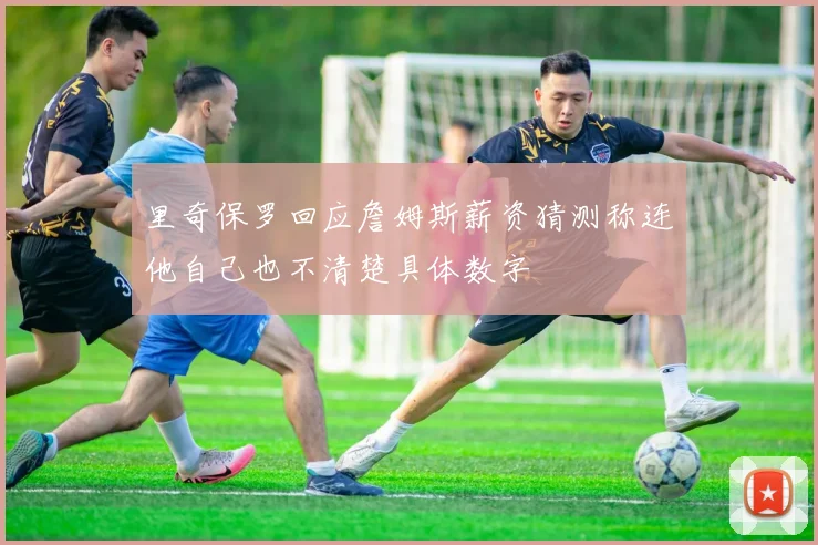 里奇保罗回应詹姆斯薪资猜测称连他自己也不清楚具体数字