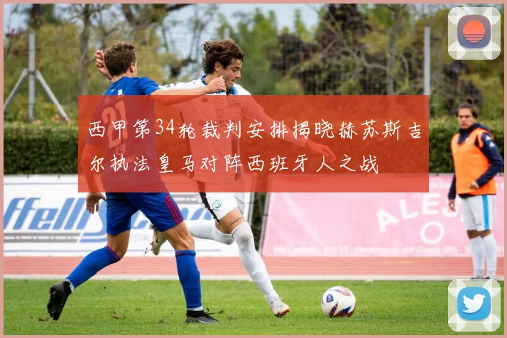 西甲第34轮裁判安排揭晓赫苏斯吉尔执法皇马对阵西班牙人之战