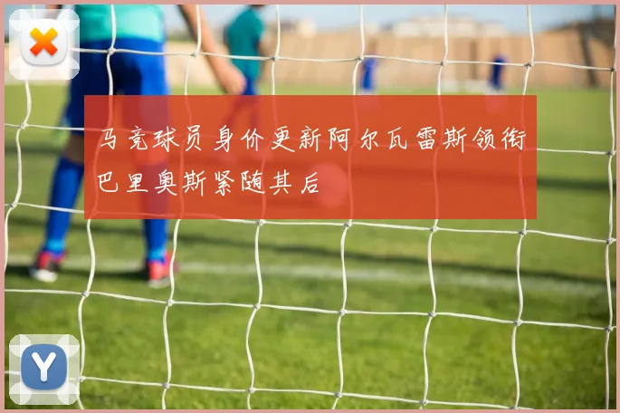马竞球员身价更新阿尔瓦雷斯领衔巴里奥斯紧随其后