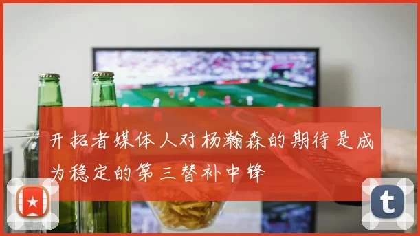 开拓者媒体人对杨瀚森的期待是成为稳定的第三替补中锋