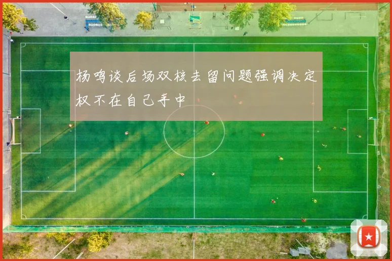 杨鸣谈后场双核去留问题强调决定权不在自己手中