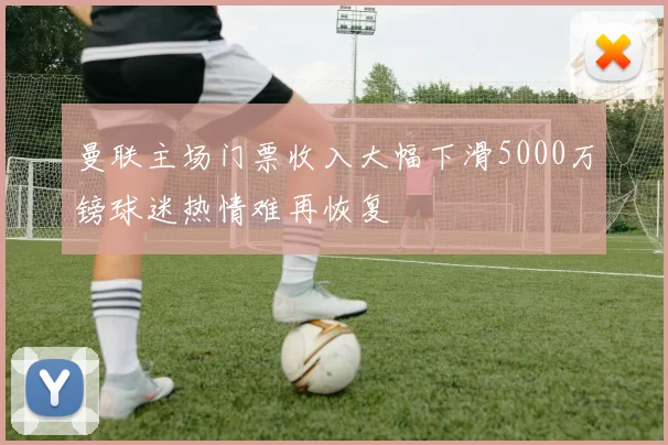 曼联主场门票收入大幅下滑5000万镑球迷热情难再恢复