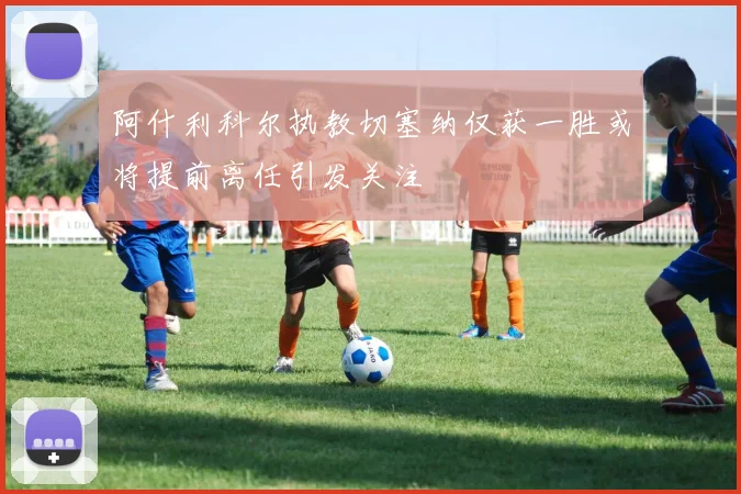 阿什利科尔执教切塞纳仅获一胜或将提前离任引发关注