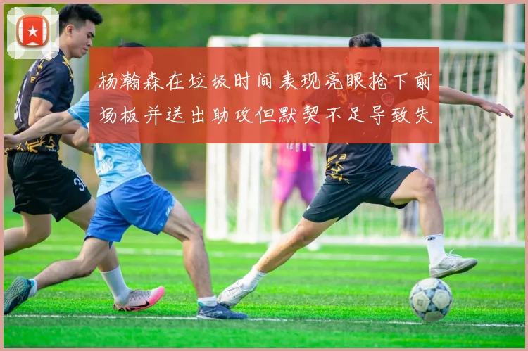 杨瀚森在垃圾时间表现亮眼抢下前场板并送出助攻但默契不足导致失误