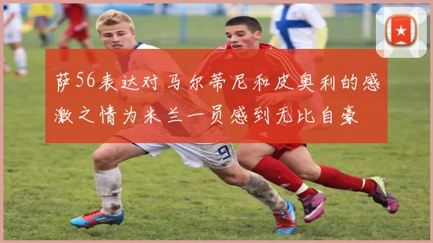 萨56表达对马尔蒂尼和皮奥利的感激之情为米兰一员感到无比自豪