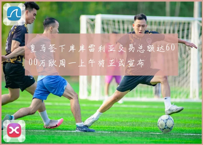 皇马签下库库雷利亚交易总额达6000万欧周一上午将正式宣布