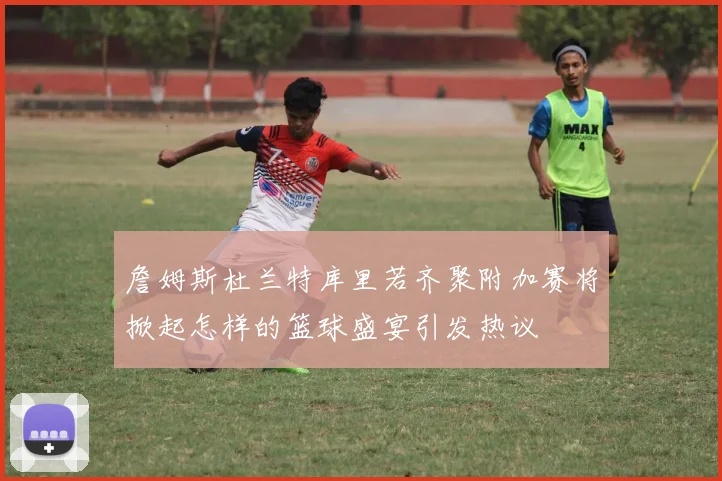 詹姆斯杜兰特库里若齐聚附加赛将掀起怎样的篮球盛宴引发热议