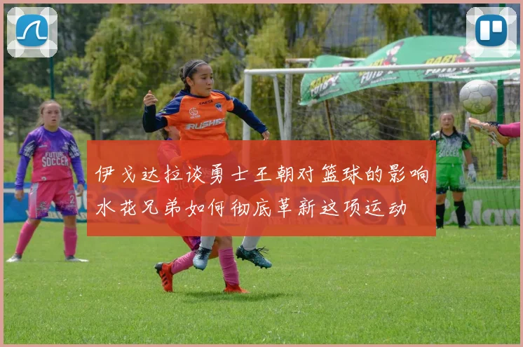 伊戈达拉谈勇士王朝对篮球的影响水花兄弟如何彻底革新这项运动