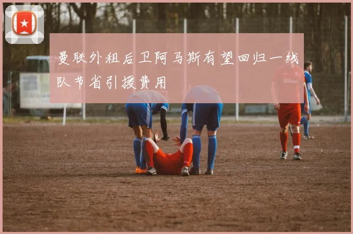 曼联外租后卫阿马斯有望回归一线队节省引援费用