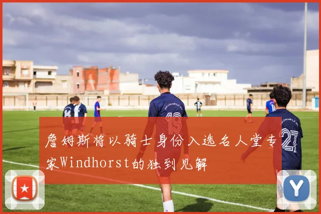 詹姆斯将以骑士身份入选名人堂专家Windhorst的独到见解