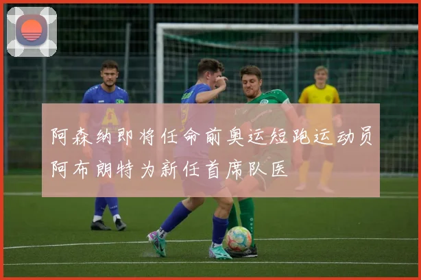 阿森纳即将任命前奥运短跑运动员阿布朗特为新任首席队医