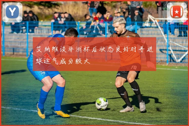 艾纳维谈非洲杯后状态良好对手进球运气成分较大