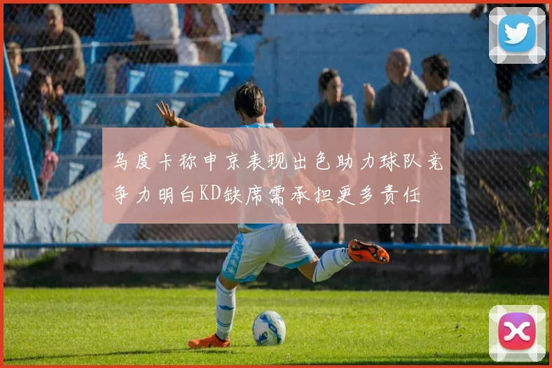 乌度卡称申京表现出色助力球队竞争力明白KD缺席需承担更多责任