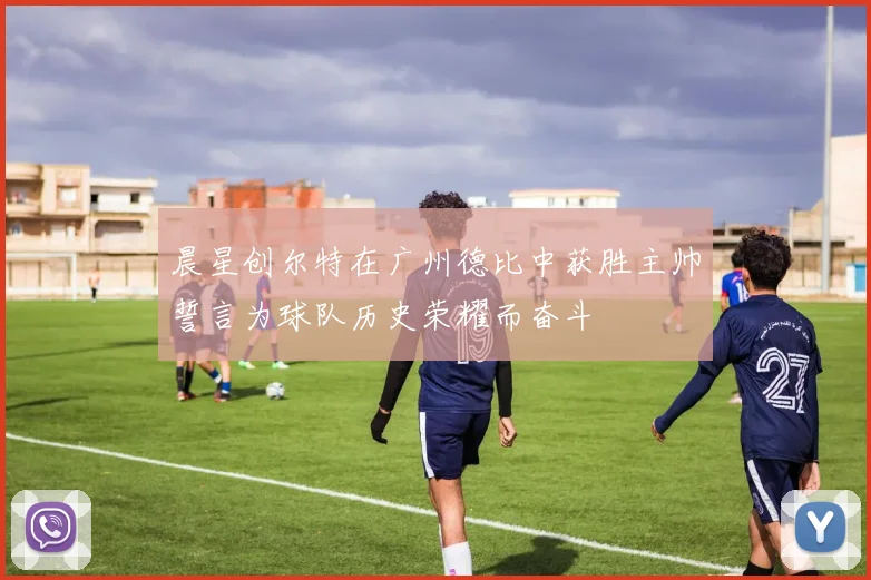 晨星创尔特在广州德比中获胜主帅誓言为球队历史荣耀而奋斗