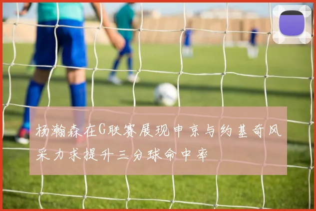 杨瀚森在G联赛展现申京与约基奇风采力求提升三分球命中率