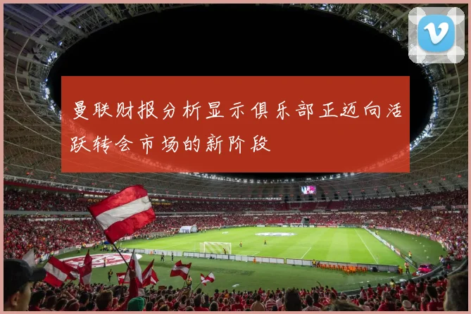 曼联财报分析显示俱乐部正迈向活跃转会市场的新阶段