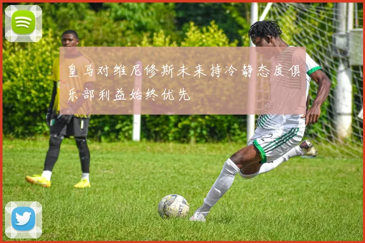皇马对维尼修斯未来持冷静态度俱乐部利益始终优先